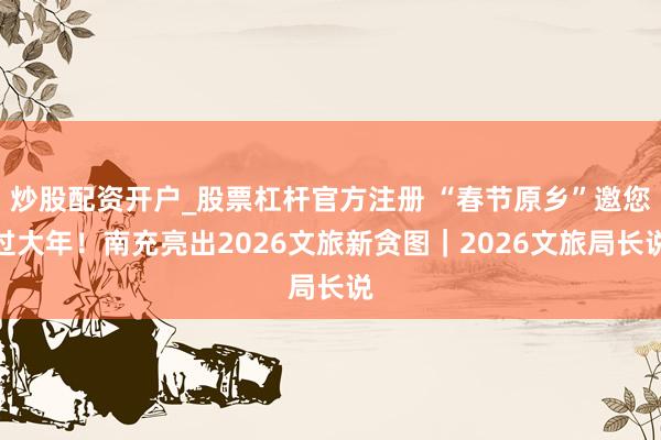 炒股配资开户_股票杠杆官方注册 “春节原乡”邀您过大年！南充亮出2026文旅新贪图｜2026文旅局长说