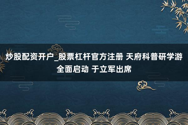 炒股配资开户_股票杠杆官方注册 天府科普研学游全面启动 于立军出席