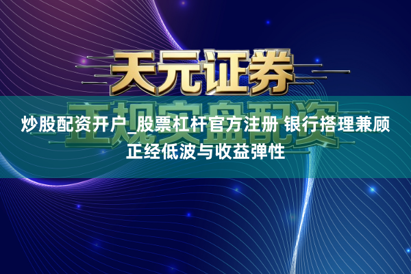炒股配资开户_股票杠杆官方注册 银行搭理兼顾正经低波与收益弹性