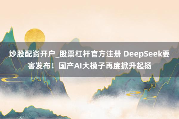 炒股配资开户_股票杠杆官方注册 DeepSeek要害发布！国产AI大模子再度掀升起扬