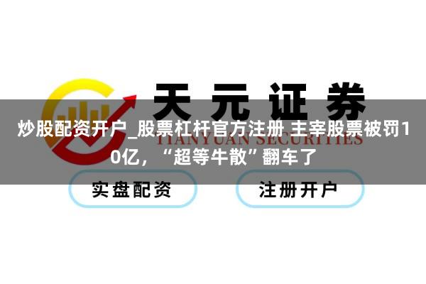 炒股配资开户_股票杠杆官方注册 主宰股票被罚10亿，“超等牛散”翻车了