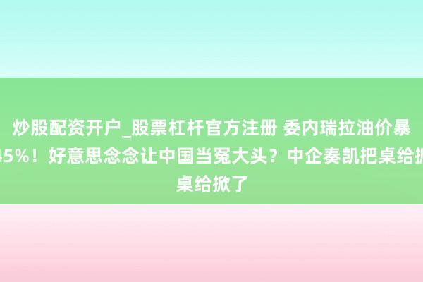 炒股配资开户_股票杠杆官方注册 委内瑞拉油价暴涨45%！好意思念念让中国当冤大头？中企奏凯把桌给掀了