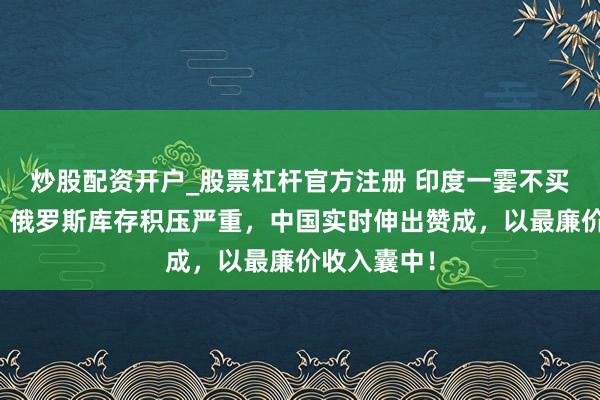 炒股配资开户_股票杠杆官方注册 印度一霎不买俄石油了，俄罗斯库存积压严重，中国实时伸出赞成，以最廉价收入囊中！