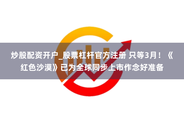 炒股配资开户_股票杠杆官方注册 只等3月！《红色沙漠》已为全球同步上市作念好准备