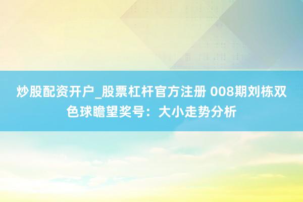 炒股配资开户_股票杠杆官方注册 008期刘栋双色球瞻望奖号：大小走势分析