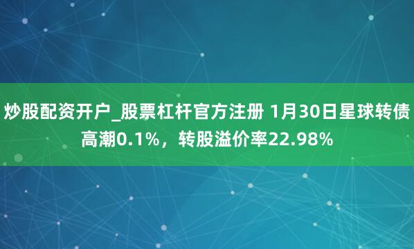 炒股配资开户_股票杠杆官方注册 1月30日星球转债高潮0.1%，转股溢价率22.98%