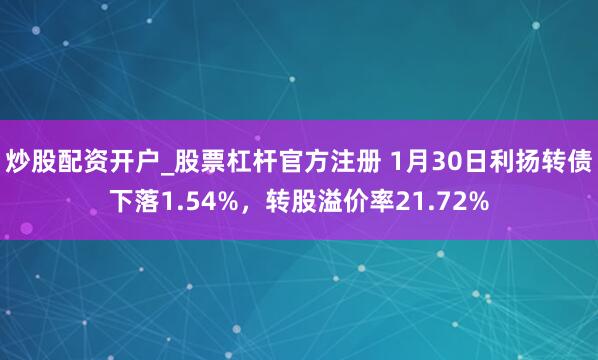 炒股配资开户_股票杠杆官方注册 1月30日利扬转债下落1.54%，转股溢价率21.72%