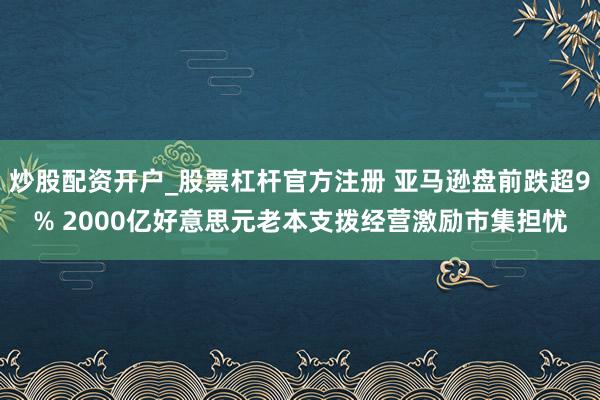 炒股配资开户_股票杠杆官方注册 亚马逊盘前跌超9% 2000亿好意思元老本支拨经营激励市集担忧