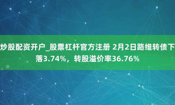 炒股配资开户_股票杠杆官方注册 2月2日路维转债下落3.74%，转股溢价率36.76%