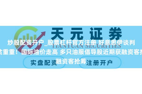炒股配资开户_股票杠杆官方注册 好意思伊谈判清贫重重！国际油价走高 多只油服倡导股近期获融资客抢筹