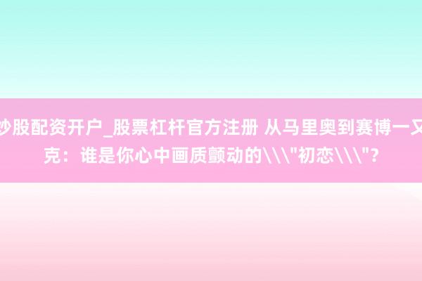 炒股配资开户_股票杠杆官方注册 从马里奥到赛博一又克：谁是你心中画质颤动的\＂初恋\＂？
