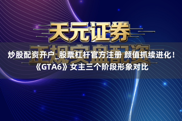 炒股配资开户_股票杠杆官方注册 颜值抓续进化！《GTA6》女主三个阶段形象对比