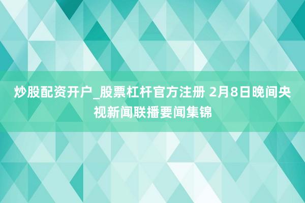 炒股配资开户_股票杠杆官方注册 2月8日晚间央视新闻联播要闻集锦