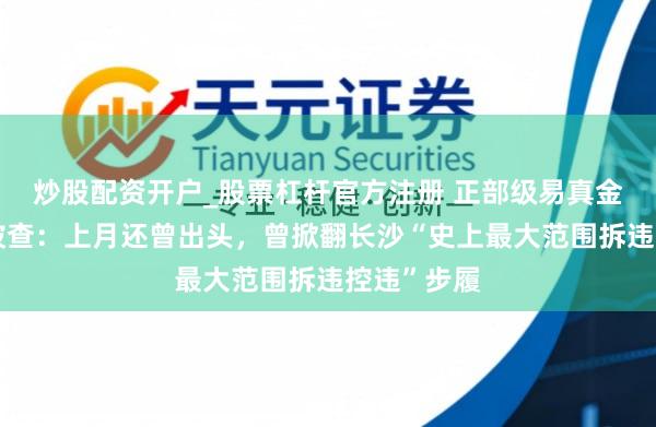 炒股配资开户_股票杠杆官方注册 正部级易真金不怕火红被查：上月还曾出头，曾掀翻长沙“史上最大范围拆违控违”步履