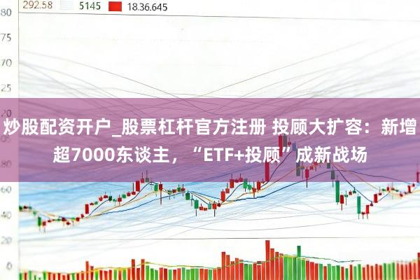 炒股配资开户_股票杠杆官方注册 投顾大扩容：新增超7000东谈主，“ETF+投顾”成新战场