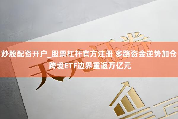 炒股配资开户_股票杠杆官方注册 多路资金逆势加仓 跨境ETF边界重返万亿元