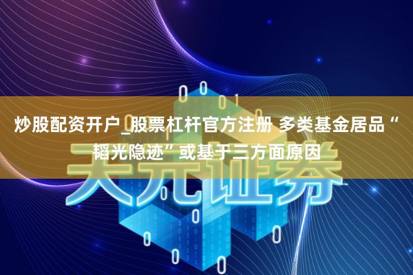 炒股配资开户_股票杠杆官方注册 多类基金居品“韬光隐迹”或基于三方面原因