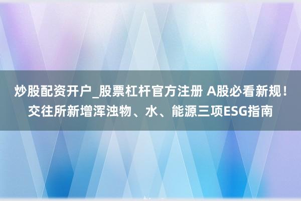 炒股配资开户_股票杠杆官方注册 A股必看新规！交往所新增浑浊物、水、能源三项ESG指南