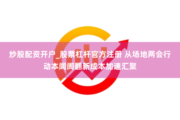 炒股配资开户_股票杠杆官方注册 从场地两会行动本阛阓翻新成本加速汇聚