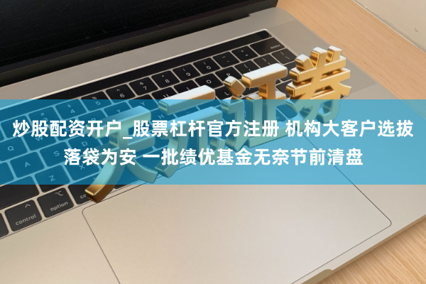 炒股配资开户_股票杠杆官方注册 机构大客户选拔落袋为安 一批绩优基金无奈节前清盘
