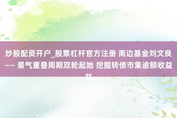 炒股配资开户_股票杠杆官方注册 南边基金刘文良—— 景气重叠周期双轮起始 挖掘转债市集逾额收益