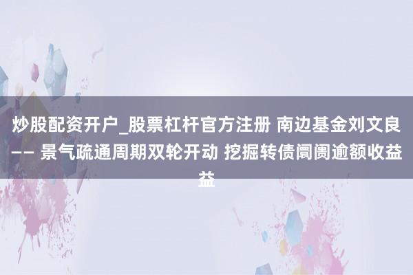 炒股配资开户_股票杠杆官方注册 南边基金刘文良—— 景气疏通周期双轮开动 挖掘转债阛阓逾额收益