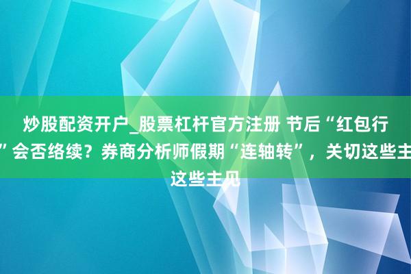 炒股配资开户_股票杠杆官方注册 节后“红包行情”会否络续？券商分析师假期“连轴转”，关切这些主见