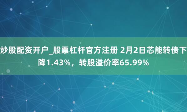 炒股配资开户_股票杠杆官方注册 2月2日芯能转债下降1.43%，转股溢价率65.99%