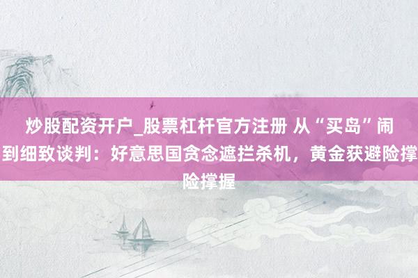 炒股配资开户_股票杠杆官方注册 从“买岛”闹剧到细致谈判：好意思国贪念遮拦杀机，黄金获避险撑握
