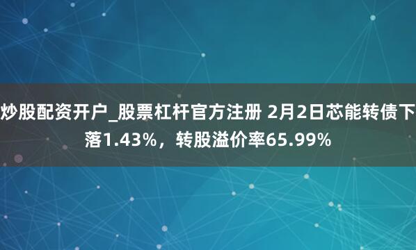 炒股配资开户_股票杠杆官方注册 2月2日芯能转债下落1.43%，转股溢价率65.99%