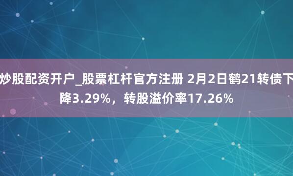 炒股配资开户_股票杠杆官方注册 2月2日鹤21转债下降3.29%，转股溢价率17.26%
