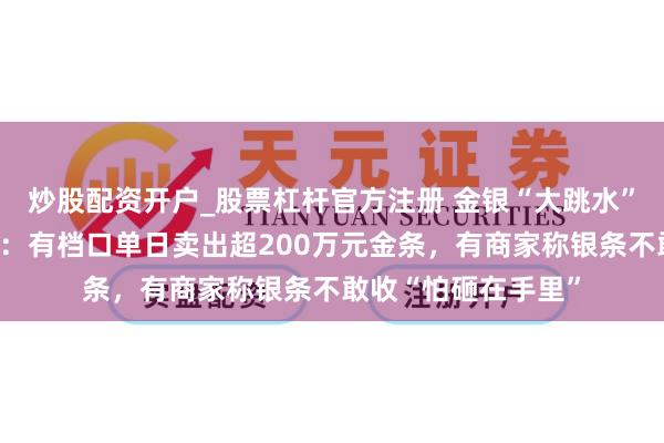 炒股配资开户_股票杠杆官方注册 金银“大跳水”下的深圳水贝阛阓：有档口单日卖出超200万元金条，有商家称银条不敢收“怕砸在手里”