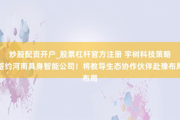 炒股配资开户_股票杠杆官方注册 宇树科技策略签约河南具身智能公司！将教导生态协作伙伴赴豫布局