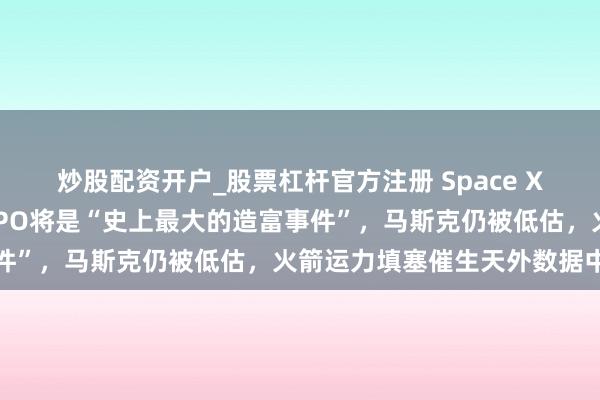 炒股配资开户_股票杠杆官方注册 Space X投资东说念主：本年的IPO将是“史上最大的造富事件”，马斯克仍被低估，火箭运力填塞催生天外数据中心