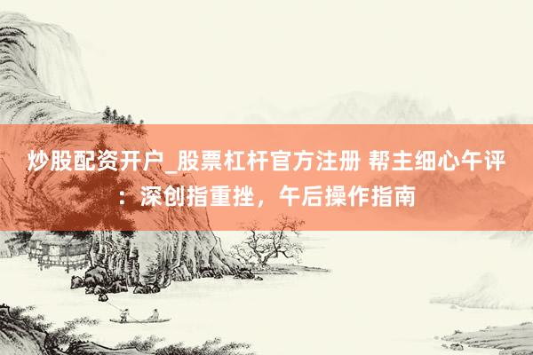 炒股配资开户_股票杠杆官方注册 帮主细心午评：深创指重挫，午后操作指南