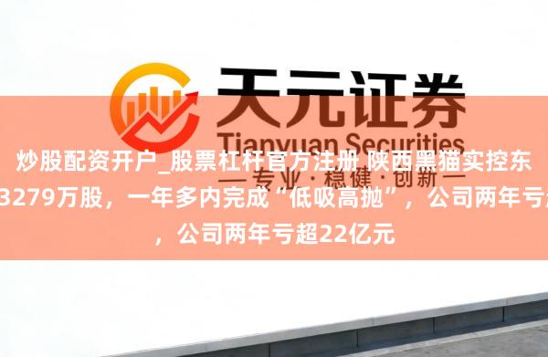 炒股配资开户_股票杠杆官方注册 陕西黑猫实控东谈主减握3279万股，一年多内完成“低吸高抛”，公司两年亏超22亿元