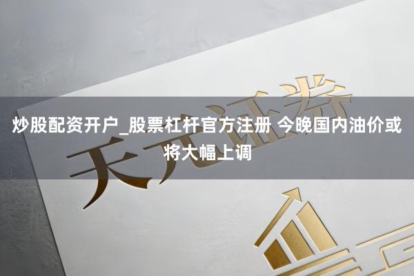 炒股配资开户_股票杠杆官方注册 今晚国内油价或将大幅上调