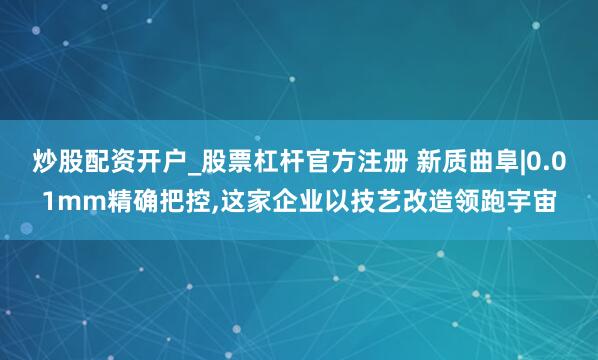 炒股配资开户_股票杠杆官方注册 新质曲阜|0.01mm精确把控,这家企业以技艺改造领跑宇宙
