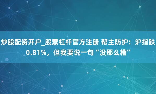炒股配资开户_股票杠杆官方注册 帮主防护:沪指跌0.81%,但我要说一句“没那么糟”
