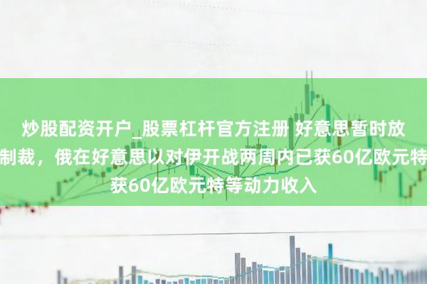 炒股配资开户_股票杠杆官方注册 好意思暂时放宽对俄石油制裁,俄在好意思以对伊开战两周内已获60亿欧元特等动力收入