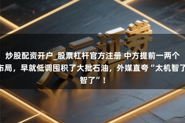 炒股配资开户_股票杠杆官方注册 中方提前一两个月布局,早就低调囤积了大批石油,外媒直夸“太机智了”!