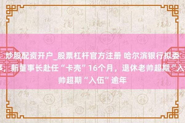 炒股配资开户_股票杠杆官方注册 哈尔滨银行拟委任新董事，新董事长赴任“卡壳”16个月，退休老帅超期“入伍”逾年