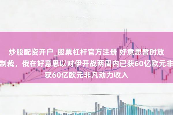 炒股配资开户_股票杠杆官方注册 好意思暂时放宽对俄石油制裁，俄在好意思以对伊开战两周内已获60亿欧元非凡动力收入