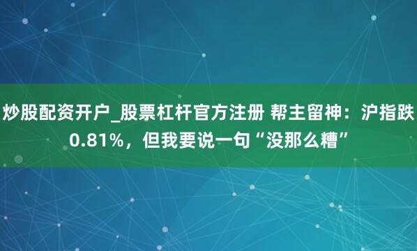 炒股配资开户_股票杠杆官方注册 帮主留神：沪指跌0.81%，但我要说一句“没那么糟”