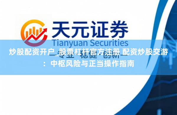 炒股配资开户_股票杠杆官方注册 配资炒股交游:中枢风险与正当操作指南