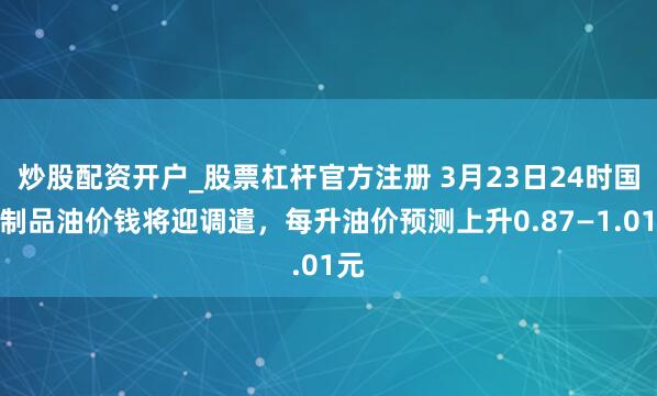炒股配资开户_股票杠杆官方注册 3月23日24时国内制品油价钱将迎调遣,每升油价预测上升0.87—1.01元