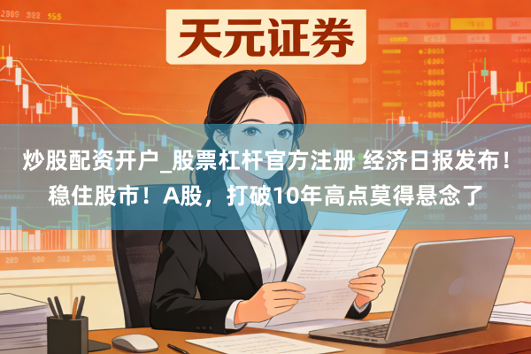 炒股配资开户_股票杠杆官方注册 经济日报发布！稳住股市！A股，打破10年高点莫得悬念了