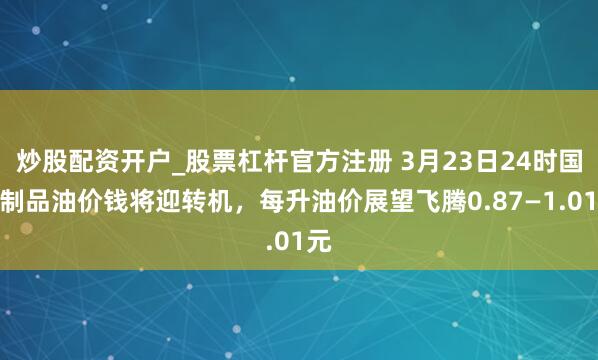 炒股配资开户_股票杠杆官方注册 3月23日24时国内制品油价钱将迎转机,每升油价展望飞腾0.87—1.01元