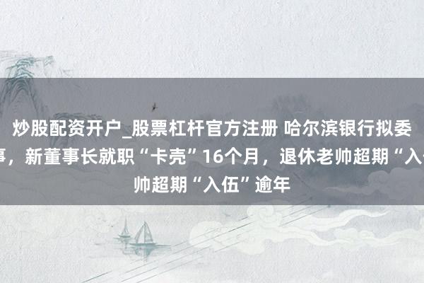 炒股配资开户_股票杠杆官方注册 哈尔滨银行拟委任新董事，新董事长就职“卡壳”16个月，退休老帅超期“入伍”逾年