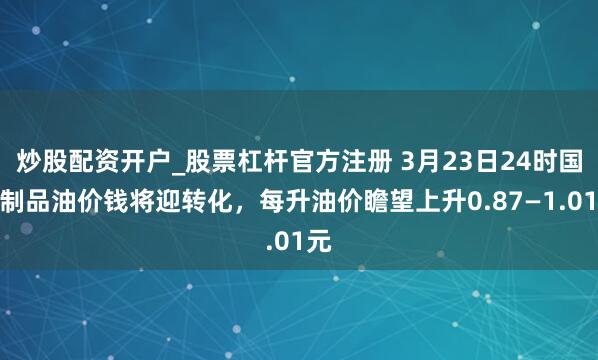 炒股配资开户_股票杠杆官方注册 3月23日24时国内制品油价钱将迎转化，每升油价瞻望上升0.87—1.01元
